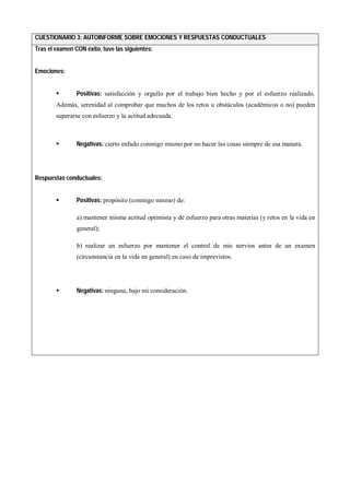 CUESTIONARIO 3: AUTOINFORME SOBRE EMOCIONES Y RESPUESTAS CONDUCTUALES
Tras el examen CON éxito, tuve las siguientes:
Emociones:
 Positivas: satisfacción y orgullo por el trabajo bien hecho y por el esfuerzo realizado.
Además, serenidad al comprobar que muchos de los retos u obstáculos (académicos o no) pueden
superarse con esfuerzo y la actitud adecuada.
 Negativas: cierto enfado conmigo mismo por no hacer las cosas siempre de esa manera.
Respuestas conductuales:
 Positivas: propósito (conmigo mismo) de:
a) mantener misma actitud optimista y de esfuerzo para otras materias (y retos en la vida en
general);
b) realizar un esfuerzo por mantener el control de mis nervios antes de un examen
(circunstancia en la vida en general) en caso de imprevistos.
 Negativas: ninguna, bajo mi consideración.
 