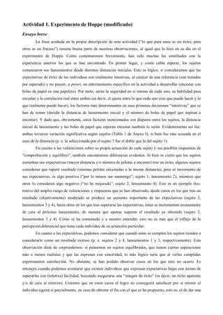 Actividad 1. Experimento de Hoppe (modificado)
Ensayo breve
La frase acuñada en la propia descripción de esta actividad (“lo que para unos es un éxito, para
otros es un fracaso”) resume buena parte de nuestras observaciones, al igual que lo hizo en su día en el
experimento de Hoppe. Como comentaremos brevemente, han sido muchas las similitudes con la
experiencia anterior las que se han encontrado. En primer lugar, y como cabía esperar, los sujetos
comenzaron sus lanzamientos desde distintas distancias iniciales. Esto es lógico, si consideramos que las
expectativas de éxito de los individuos son totalmente intuitivas, al carecer de una referencia (son tratados
por separado) y no poseer, a priori, un entrenamiento específico en la actividad a desarrollar (encestar con
bolas de papel en una papelera). Por tanto, serán la seguridad en sí mismo de cada uno, su habilidad para
encestar y la correlación real entre ambas (es decir, el ajuste entre lo que cada uno cree que puede hacer y lo
que realmente puede hacer), los factores más determinantes en esas primeras decisiones “intuitivas” que se
han de tomar (decidir la distancia de lanzamiento inicial y el número de bolas de papel que aspiran a
encestar). Y dado que, obviamente, estos factores mencionados son dispares entre los sujetos, la distancia
inicial de lanzamiento y las bolas de papel que esperan encestar también lo serán. Evidentemente así fue:
ambas tuvieron variación significativa según sujetos (Tabla 1 de Anexo I), si bien fue más acusada en el
caso de la distancia (p. e. la seleccionada por el sujeto 3 fue el doble que la del sujeto 1).
En cuanto a las valoraciones sobre su propia actuación de cada sujeto y sus posibles respuestas de
“comprobación y equilibrio”, también encontramos diferencias evidentes. Si bien es cierto que los sujetos
aumentan sus expectativas (mayor distancia y/o número de pelotas a encestar) tras un éxito, algunos sujetos
consideran que repetir resultado (mismas pelotas encestadas a la misma distancia), pese al incremento de
sus expectativas, es algo positivo (“por lo menos me mantengo”; sujeto 1, lanzamiento 2), mientras que
otros lo consideran algo negativo (“no he mejorado”; sujeto 2, lanzamiento 4). Este es un ejemplo ilus-
trativo del amplio rango de valoraciones y respuestas que se han observado, desde casos en los que tras un
resultado (objetivamente) moderado se produce un aumento importante de las expectativas (sujeto 3,
lanzamientos 3 y 4), hasta otros en los que tras superarse las expectativas, éstas se incrementan escasamente
de cara al próximo lanzamiento, de manera que apenas superan el resultado ya obtenido (sujeto 2,
lanzamientos 3 y 4). Como se ha comentado y a nuestro entender, esto no es más que el reflejo de la
percepción diferencial que tiene cada individuo de su actuación particular.
En cuanto a las expectativas, podemos considerar que cuando estas se cumplen los sujetos tienden a
considerarlo como un resultado exitoso (p. e. sujetos 2 y 4, lanzamientos 1 y 3, respectivamente). Esta
observación dista de sorprendernos: si pensamos en sujetos equilibrados, que tienen ciertas aspiraciones
más o menos realistas y que las expresan con sinceridad, lo más lógico sería que al verlas cumplidas
experimenten satisfacción. No obstante, se han podido observar casos en los que esto no ocurre. Es
entonces cuando podemos aventurar que existen individuos que expresan expectativas bajas con ánimo de
superarlas con (relativa) facilidad, buscando asegurarse una “imagen de éxito” (es decir, un éxito aparente
y/o de cara al exterior). Creemos que en estos casos el logro no conseguirá satisfacer por sí mismo al
individuo (quizá sí parcialmente, en caso de obtener el fin con el que se ha propuesto, esto es, el de dar una
 