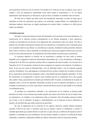 cierta apariencia exitosa de cara al exterior). Esta puede ser la razón por la que en algunos casos, pese a
cumplir, o casi, las expectativas manifestadas como reales (sujeto 2, lanzamientos 2 y 5), los sujetos
experimenten cierta decepción y/o frustración, lo que les lleva a considerar su resultado como un fracaso.
De todo esto se deduce que debe existir una anticipación emocional, un deseo de logro que se
manifiesta en forma de expectativas que aspiran a ser satisfechas, aunque debido a la complejidad de los
individuos (adultos), hasta para un simple experimento de carácter lúdico e inofensivo es difícil prever
cuáles son realmente.
Actividad propuesta
Sin duda, el autoconocimiento por parte del alumnado (y de la persona) es de suma importancia. La
incentivación de la reflexión (crítica), principalmente en las últimas propuestas y leyes educativas,
evidencia la necesidad de este proceso en la adquisición del conocimiento sobre uno mismo. Por ello se
propone una actividad continuada de contraste entre las expectativas y la perspectiva que el alumnado posee
y los resultados objetivos que obtiene. La actividad que se propone, diseñada de modo generalista, abarcaría
todo el curso e incluiría a todo el alumnado, al considerar que, incluso para aquellos alumnos que ya poseen
un alto nivel de autoconocimiento, la comprobación del mismo podría ser positiva para su autoestima.
La secuencia didáctica se iniciaría con un cuestionario a principio de curso sobre la materia
impartida en la/s asignatura/s anterior/es directamente relacionada/s (p.e. si nos encontramos en Biología y
Geología de 4º de ESO, las cuestiones tratarían sobre la asignatura del mismo nombre o de Ciencias de la
Naturaleza de 3º). El cuestionario constaría de nueve preguntas de respuesta corta (máximo 3-4 palabras) y
única, de las que seis serían de dificultad baja y tres de dificultad media; y tres de respuesta aplicada
(máximo 20 palabras). Tras cada pregunta se incluirían dos/tres casillas a rellenar por el alumno en función
de sus expectativas (bien/mal para preguntas cortas y bien/regular/mal para preguntas aplicadas). Al final
del cuestionario se le preguntaría al alumno cómo considera que fue su rendimiento en el curso pasado
(alto, medio o bajo), qué puntuación considera que obtendrá (sobre 15 puntos, considerando de un punto las
preguntas cortas y de dos las aplicadas, obteniendo un punto en caso de respuesta incompleta) y, tras ser
corregido el cuestionario en el aula, cada alumno valorará (de forma escrita) en qué medida se ha acercado
a su estimación previa.
Al examinar los cuestionarios realizados y las valoraciones de los alumnos, el docente podrá
percatarse de cuáles son los alumnos que pueden requerir una mayor intervención de cara al reajuste entre
sus expectativas y la realidad o a las atribuciones sobre su actuación. Para ello pueden requerirse charlas
con el tutor o con el orientador, en grupos o individualmente, con la intención de hacer reflexionar al
alumno y de orientarle para que realice ejercicios de autocrítica.
De cara al seguimiento de la evolución en los aspectos anteriores, pueden añadirse preguntas
sencillas al final de las tareas o exámenes, para que los alumnos valoren su rendimiento y estimen el
resultado aproximado que esperan obtener en cada caso y a qué creen que se deben las divergencias entre lo
esperado y lo obtenido (en caso de haberlas). De esta manera, también se incitaría a la reflexión de forma
continuada y sistemática, impulsando el hábito de realizar valoraciones sobre las actuaciones propias.
 