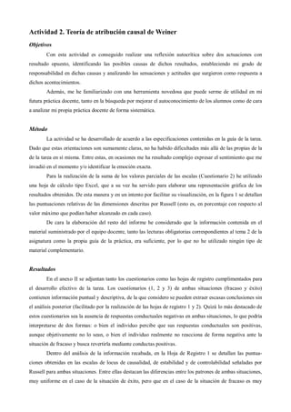 Actividad 2. Teoría de atribución causal de Weiner
Objetivos
Con esta actividad es conseguido realizar una reflexión autocrítica sobre dos actuaciones con
resultado opuesto, identificando las posibles causas de dichos resultados, estableciendo mi grado de
responsabilidad en dichas causas y analizando las sensaciones y actitudes que surgieron como respuesta a
dichos acontecimientos.
Además, me he familiarizado con una herramienta novedosa que puede serme de utilidad en mi
futura práctica docente, tanto en la búsqueda por mejorar el autoconocimiento de los alumnos como de cara
a analizar mi propia práctica docente de forma sistemática.
Método
La actividad se ha desarrollado de acuerdo a las especificaciones contenidas en la guía de la tarea.
Dado que estas orientaciones son sumamente claras, no ha habido dificultades más allá de las propias de la
de la tarea en sí misma. Entre estas, en ocasiones me ha resultado complejo expresar el sentimiento que me
invadió en el momento y/o identificar la emoción exacta.
Para la realización de la suma de los valores parciales de las escalas (Cuestionario 2) he utilizado
una hoja de cálculo tipo Excel, que a su vez ha servido para elaborar una representación gráfica de los
resultados obtenidos. De esta manera y en un intento por facilitar su visualización, en la figura 1 se detallan
las puntuaciones relativas de las dimensiones descritas por Russell (esto es, en porcentaje con respecto al
valor máximo que podían haber alcanzado en cada caso).
De cara la elaboración del resto del informe he considerado que la información contenida en el
material suministrado por el equipo docente, tanto las lecturas obligatorias correspondientes al tema 2 de la
asignatura como la propia guía de la práctica, era suficiente, por lo que no he utilizado ningún tipo de
material complementario.
Resultados
En el anexo II se adjuntan tanto los cuestionarios como las hojas de registro cumplimentados para
el desarrollo efectivo de la tarea. Los cuestionarios (1, 2 y 3) de ambas situaciones (fracaso y éxito)
contienen información puntual y descriptiva, de la que considero se pueden extraer escasas conclusiones sin
el análisis posterior (facilitado por la realización de las hojas de registro 1 y 2). Quizá lo más destacado de
estos cuestionarios sea la ausencia de respuestas conductuales negativas en ambas situaciones, lo que podría
interpretarse de dos formas: o bien el individuo percibe que sus respuestas conductuales son positivas,
aunque objetivamente no lo sean, o bien el individuo realmente no reacciona de forma negativa ante la
situación de fracaso y busca revertirla mediante conductas positivas.
Dentro del análisis de la información recabada, en la Hoja de Registro 1 se detallan las puntua-
ciones obtenidas en las escalas de locus de causalidad, de estabilidad y de controlabilidad señaladas por
Russell para ambas situaciones. Entre ellas destacan las diferencias entre los patrones de ambas situaciones,
muy uniforme en el caso de la situación de éxito, pero que en el caso de la situación de fracaso es muy
 