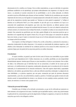directamente de él y estables en el tiempo. Esto no debe sorprendernos, ya que un individuo sin aparentes
problemas académicos ni de aprendizaje, que prepara adecuadamente una asignatura a lo largo de varios
meses y se presenta al examen consciente de sus posibilidades y con la calma adecuada, no debería
encontrar excesivas dificultades para alcanzar un buen resultado. También ha de considerarse que una parte
importante de este éxito ya se ha logrado en la propia preparación esforzada de la materia, en la medida que
parte de las expectativas iniciales (que pueden ser “dominar en cierto grado la asignatura” y “reflejar el
dominio en la calificación final”) ya se han cumplido. Es por ello que en ese momento en el que se es
consciente del cumplimiento del propósito, que tenía una clara intención, ya debería aparecer cierta
satisfacción en el estudiante, al margen del resultado final del examen. Si a esto se le añade la realización de
un buen examen y la consciencia de un trabajo bien hecho, el resultado se traduce en una sensación de éxito
rotundo. Esta sensación tan gratificante, por otro lado, queda reflejada en las emociones positivas que se
describen en la segunda hoja de registro (Anexo II), en la que la única pega es la sensación de reproche
hacia uno mismo, ya que el sujeto es consciente de que esa es la forma adecuada de proceder y, pese ello,
no siempre actúa de esa manera.
Con respecto a la Hoja de Registro 2 (Anexo II), en ella se describen y contrastan las emociones y
respuestas conductuales de ambas situaciones. A la ausencia ya mencionada de conductas negativas, cabe
añadirse como destacadas la similitud de las conductas positivas en las causas de ambas situaciones y el
contraste (lógico por otra parte) de las emociones positivas en ambas situaciones.
Conclusiones
El sujeto considera, en general, que tanto el éxito como el fracaso son controlables en gran medida
y que tienen gran dependencia de él. Ambas situaciones son, en cambio, percibidas con una temporalidad
diametralmente opuesta: mientras que el fracaso es cuasi anecdótico, el éxito es una constante. Esto se debe,
sin duda, a las atribuciones que el individuo hace de sus actuaciones, al análisis de las causas que las
motivaron y al establecimiento de respuestas conductuales adecuadas para la reconducción de la situación
indeseada y/o el mantenimiento de la situación satisfactoria. Todo ello requiere objetividad y capacidades
deductivas y de análisis, que permitan llevar a cabo una reflexión autocrítica continuada. La adquisición de
estas habilidades y su práctica requieren, por una parte, orientación por parte de personas (docentes)
experimentados, y por otra, una actitud abierta, receptiva y positiva. Considero que queda en manos de cada
docente asumir la responsabilidad de orientar a sus alumnos en este complejo camino, partiendo, inicial-
mente, de mostrarse a sí mismo como ejemplo activo.
Valoración personal del trabajo
Considero que el trabajo se ha realizado correctamente, ya que me he esforzado por ajustarme en
todo momento a las exigencias de la tarea. Considero que he aprendido mucho y valoro muy positivamente
la aplicación de los conocimientos que he ido adquiriendo al trabajar la asignatura y el ejercicio de reflexión
autocrítica que me he visto obligado a realizar.
 