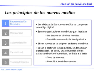 Los principios de los nuevos medios Representación Numérica 1 Modularidad 2 Variabilidad 4 Transcodificación 5 Los objetos de los nuevos medios se componen de código digital. Son representaciones numéricas que  implican Ser descrito en términos formales Sometido a una manipulación algorítmica Si son nuevos ya se originan en forma numérica Si son a partir de viejos medios, se denominan digitalizados, es decir, una conversión de los datos continuos en numéricos, en base a 2 pasos Toma de Muestras Cuantificación de las muestras Automatización 3 