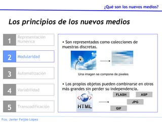 Los principios de los nuevos medios Representación Numérica 1 Modularidad 2 Variabilidad 4 Transcodificación 5 Son representados como colecciones de muestras discretas. Los propios objetos pueden combinarse en otros más grandes sin perder su independencia. Una imagen se compone de pixeles FLASH JPG GIF ASP Automatización 3 