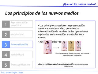 Los principios de los nuevos medios Representación Numérica 1 Modularidad 2 Variabilidad 4 Transcodificación 5 Automatización 3 Los principios anteriores, representación numérica y modularidad, permiten la automatización de muchas de las operaciones implicadas en la creación, manipulación y acceso. Automatización “de bajo nivel” Automatización “de alto nivel” Los programas de diseño permiten automatizar tratamientos a fotografías La inteligencia artificial, presente en simulaciones y videojuegos 