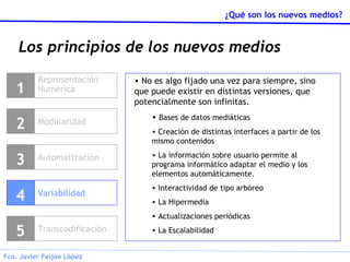 Los principios de los nuevos medios Representación Numérica 1 Modularidad 2 Variabilidad 4 Transcodificación 5 No es algo fijado una vez para siempre, sino que puede existir en distintas versiones, que potencialmente son infinitas. Bases de datos mediáticas Creación de distintas interfaces a partir de los mismo contenidos La información sobre usuario permite al programa informático adaptar el medio y los elementos automáticamente. Interactividad de tipo arbóreo La Hipermedia Actualizaciones periódicas La Escalabilidad Automatización 3 