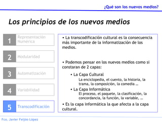 Los principios de los nuevos medios Representación Numérica 1 Modularidad 2 Variabilidad 4 Transcodificación 5 La transcodificación cultural es la consecuencia más importante de la informatización de los medios. Podemos pensar en los nuevos medios como si constaran de 2 capas: La Capa Cultural La Capa Informática Es la capa informática la que afecta a la capa cultural. La enciclopedia, el cuento, la historia, la trama, la composición, la comedia … El proceso, el paquete, la clasificación, la concordancia, la función, la variable, … Automatización 3 