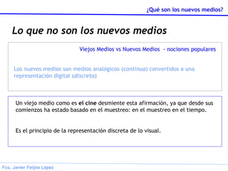 Lo que no son los nuevos medios Un viejo medio como es  el cine  desmiente esta afirmación, ya que desde sus comienzos ha estado basado en el muestreo: en el muestreo en el tiempo. Es el principio de la representación discreta de lo visual. Viejos Medios vs Nuevos Medios  - nociones populares Los nuevos medios son medios analógicos ( continua ) convertidos a una representación digital ( discreta ) 