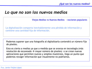 Lo que no son los nuevos medios Podemos suponer que una fotografía al digitalizarla contendrá un número fijo de píxeles. Esto es cierto a medias ya que a medida que se avanza en tecnología (más resolución de escaneado    mayor número de pixeles)  o se crean nuevas aplicaciones que permiten nuevos y amplios muestreos, llega un punto que podemos recoger información que visualmente no podríamos. Viejos Medios vs Nuevos Medios  - nociones populares La digitalización comporta inevitablemente una pérdida de información y contiene una cantidad fija de información. 
