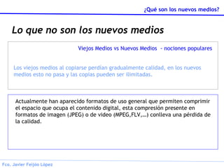 Lo que no son los nuevos medios Actualmente han aparecido formatos de uso general que permiten comprimir el espacio que ocupa el contenido digital, esta compresión presente en formatos de imagen (JPEG) o de video (MPEG,FLV,…) conlleva una pérdida de la calidad. Viejos Medios vs Nuevos Medios  - nociones populares Los viejos medios al copiarse perdían gradualmente calidad, en los nuevos medios esto no pasa y las copias pueden ser ilimitadas. 