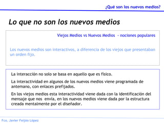 Lo que no son los nuevos medios La interacción no solo se basa en aquello que es físico. La interactividad en algunos de los nuevos medios viene programada de antemano, con enlaces prefijados. En los viejos medios esta interactividad viene dada con la identificación del mensaje que nos  envía, en los nuevos medios viene dada por la estructura creada mentalmente por el diseñador. Viejos Medios vs Nuevos Medios  - nociones populares Los nuevos medios son interactivos, a diferencia de los viejos que presentaban un orden fijo. 
