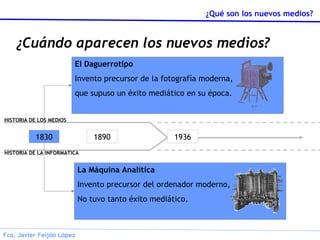 ¿Cuándo aparecen los nuevos medios? 1830 1890 1936 El Daguerrotipo Invento precursor de la fotografía moderna, que supuso un éxito mediático en su época. La Máquina Analítica Invento precursor del ordenador moderno, No tuvo tanto éxito mediático. HISTORIA DE LA INFORMATICA HISTORIA DE LOS MEDIOS 