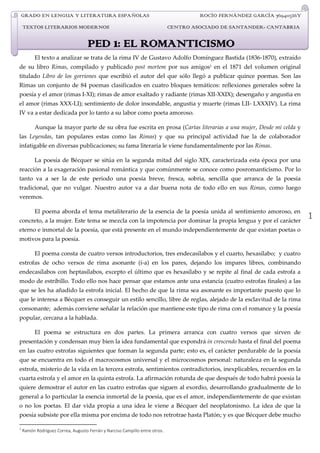 GRADO EN LENGUA Y LITERATURA ESPAÑOLAS                                            ROCÍO FERNÁNDEZ GARCÍA 76940526Y
    TEXTOS LITERARIOS MODERNOS                                               CENTRO ASOCIADO DE SANTANDER- CANTABRIA


                                    PED 1: EL ROMANTICISMO
          El texto a analizar se trata de la rima IV de Gustavo Adolfo Domínguez Bastida (1836-1870), extraído
de su libro Rimas, compilado y publicado post mortem por sus amigos1 en el 1871 del volumen original
titulado Libro de los gorriones que escribió el autor del que sólo llegó a publicar quince poemas. Son las
Rimas un conjunto de 84 poemas clasificados en cuatro bloques temáticos: reflexiones generales sobre la
poesía y el amor (rimas I-XI); rimas de amor exaltado y radiante (rimas XII-XXIX); desengaño y angustia en
el amor (rimas XXX-LI); sentimiento de dolor insondable, angustia y muerte (rimas LII- LXXXIV). La rima
IV va a estar dedicada por lo tanto a su labor como poeta amoroso.

          Aunque la mayor parte de su obra fue escrita en prosa (Cartas literarias a una mujer, Desde mi celda y
las Leyendas, tan populares estas como las Rimas) y que su principal actividad fue la de colaborador
infatigable en diversas publicaciones; su fama literaria le viene fundamentalmente por las Rimas.

          La poesía de Bécquer se sitúa en la segunda mitad del siglo XIX, caracterizada esta época por una
reacción a la exageración pasional romántica y que comúnmente se conoce como posromanticismo. Por lo
tanto va a ser la de este periodo una poesía breve, fresca, sobria, sencilla que arranca de la poesía
tradicional, que no vulgar. Nuestro autor va a dar buena nota de todo ello en sus Rimas, como luego
veremos.

          El poema aborda el tema metaliterario de la esencia de la poesía unida al sentimiento amoroso, en
concreto, a la mujer. Este tema se mezcla con la impotencia por dominar la propia lengua y por el carácter
                                                                                                                         1
eterno e inmortal de la poesía, que está presente en el mundo independientemente de que existan poetas o
motivos para la poesía.

          El poema consta de cuatro versos introductorios, tres endecasílabos y el cuarto, hexasílabo; y cuatro
estrofas de ocho versos de rima asonante (í-a) en los pares, dejando los impares libres, combinando
endecasílabos con heptasílabos, excepto el último que es hexasílabo y se repite al final de cada estrofa a
modo de estribillo. Todo ello nos hace pensar que estamos ante una estancia (cuatro estrofas finales) a las
que se les ha añadido la estrofa inicial. El hecho de que la rima sea asonante es importante puesto que lo
que le interesa a Bécquer es conseguir un estilo sencillo, libre de reglas, alejado de la esclavitud de la rima
consonante; además conviene señalar la relación que mantiene este tipo de rima con el romance y la poesía
popular, cercana a la hablada.

          El poema se estructura en dos partes. La primera arranca con cuatro versos que sirven de
presentación y condensan muy bien la idea fundamental que expondrá in crescendo hasta el final del poema
en las cuatro estrofas siguientes que forman la segunda parte; esto es, el carácter perdurable de la poesía
que se encuentra en todo el macrocosmos universal y el microcosmos personal: naturaleza en la segunda
estrofa, misterio de la vida en la tercera estrofa, sentimientos contradictorios, inexplicables, recuerdos en la
cuarta estrofa y el amor en la quinta estrofa. La afirmación rotunda de que después de todo habrá poesía la
quiere demostrar el autor en las cuatro estrofas que siguen al exordio, desarrollando gradualmente de lo
general a lo particular la esencia inmortal de la poesía, que es el amor, independientemente de que existan
o no los poetas. El dar vida propia a una idea le viene a Bécquer del neoplatonismo. La idea de que la
poesía subsiste por ella misma por encima de todo nos retrotrae hasta Platón; y es que Bécquer debe mucho

1
    Ramón Rodríguez Correa, Augusto Ferrán y Narciso Campillo entre otros.
 