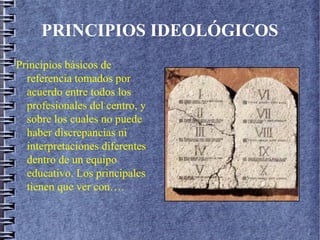 PRINCIPIOS IDEOLÓGICOS
Principios básicos de
referencia tomados por
acuerdo entre todos los
profesionales del centro, y
sobre los cuales no puede
haber discrepancias ni
interpretaciones diferentes
dentro de un equipo
educativo. Los principales
tienen que ver con….
 
