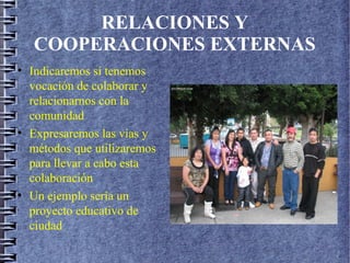 RELACIONES Y
COOPERACIONES EXTERNAS
• Indicaremos si tenemos
vocación de colaborar y
relacionarnos con la
comunidad
• Expresaremos las vías y
métodos que utilizaremos
para llevar a cabo esta
colaboración
• Un ejemplo sería un
proyecto educativo de
ciudad
 