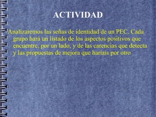 ACTIVIDAD
Analizaremos las señas de identidad de un PEC. Cada
grupo hará un listado de los aspectos positivos que
encuentre, por un lado, y de las carencias que detecta
y las propuestas de mejora que haríais por otro
 