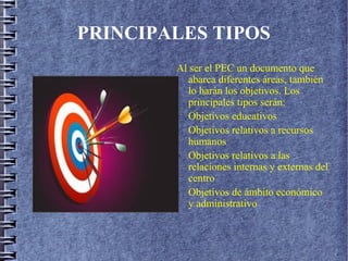 PRINCIPALES TIPOS
Al ser el PEC un documento que
abarca diferentes áreas, también
lo harán los objetivos. Los
principales tipos serán:
- Objetivos educativos
- Objetivos relativos a recursos
humanos
- Objetivos relativos a las
relaciones internas y externas del
centro
- Objetivos de ámbito económico
y administrativo
 
