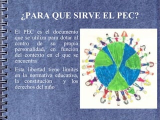 ¿PARA QUE SIRVE EL PEC?
 El PEC es el documento
que se utiliza para dotar al
centro de su propia
personalidad, en función
del contexto en el que se
encuentra
 Esta libertad tiene límites
en la normativa educativa,
la constitución y los
derechos del niño
 