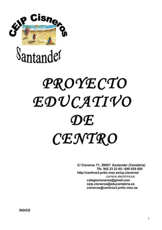 PROYECTO
EDUCATIVO
DE
CENTRO
         C/ Cisneros 71, 39007- Santander (Cantabria)
                      Tfs: 942 23 23 85 / 690 829 695
         http://centros3.pntic.mec.es/cp.cisneros/
                             correos electrónicos:
                cisneros@centros3.pntic.mec.es
                      ceip.cisneros@educantabria.es
                          colegiocisneros@gmail.com


ÍNDICE


                                                    1
 