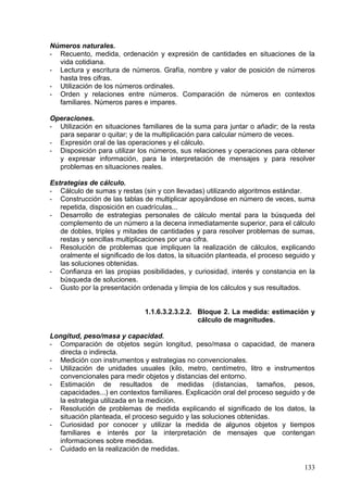 -   Cálculo de sumas y restas (sin y con llevadas) utilizando algoritmos estándar.
-   Construcción de las tablas de multiplicar apoyándose en número de veces, suma
    repetida, disposición en cuadrículas...
-   Desarrollo de estrategias personales de cálculo mental para la búsqueda del
    complemento de un número a la decena inmediatamente superior, para el cálculo
    de dobles, triples y mitades de cantidades y para resolver problemas de sumas,
    restas y sencillas multiplicaciones por una cifra.
-   Resolución de problemas que impliquen la realización de cálculos, explicando
    oralmente el significado de los datos, la situación planteada, el proceso seguido y
    las soluciones obtenidas.
-   Confianza en las propias posibilidades, y curiosidad, interés y constancia en la
    búsqueda de soluciones.
-   Gusto por la presentación ordenada y limpia de los cálculos y sus resultados.


                     1.1.6.3.2.1.2.Bloque 2. La medida: estimación y cálculo de
                                 magnitudes.

Longitud, peso/masa y capacidad.
- Comparación de objetos según longitud, peso/masa o capacidad, de manera
  directa o indirecta.
- Medición con instrumentos y estrategias no convencionales.
- Utilización de unidades usuales (kilo, metro, centímetro, litro e instrumentos
  convencionales para medir objetos y distancias del entorno.
- Estimación de resultados de medidas (distancias, tamaños, pesos,
  capacidades...) en contextos familiares. Explicación oral del proceso seguido y de
  la estrategia utilizada en la medición.
- Resolución de problemas de medida explicando el significado de los datos, la
  situación planteada, el proceso seguido y las soluciones obtenidas.
- Curiosidad por conocer y utilizar la medida de algunos objetos y tiempos
  familiares e interés por la interpretación de mensajes que contengan
  informaciones sobre medidas.
- Cuidado en la realización de medidas.

Medida del tiempo.
- Unidades de medida del tiempo: el tiempo cíclico y los intervalos de tiempo
  (lectura del reloj, las horas enteras, las medias y los cuartos).
- Selección y utilización de la unidad apropiada para determinar la duración de un
  intervalo de tiempo.

Sistema monetario.
- Valor de las monedas y billetes de euro. Equivalencias.

                     1.1.6.3.2.1.3.Bloque 3. Geometría.

La situación en el espacio, distancias y giros.
- Descripción de posiciones y movimientos, en relación a uno mismo y a otros
   puntos de referencia.
- Uso de vocabulario geométrico para describir itinerarios: líneas abiertas y
   cerradas; rectas y curvas.


                                                                                   133
 
