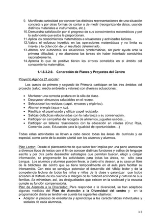 9. Con este criterio se trata de valorar la capacidad de interpretar gráficos sencillos
       de situaciones familiares y verificar la habilidad para reconocer gráficamente
       informaciones cuantificables. También se pretende evaluar si los niños y las
       niñas están familiarizados con conceptos y términos básicos sobre el azar:
       seguro, posible, imposible...
   10. Resolver problemas sencillos relacionados con objetos, hechos y situaciones de
       la vida cotidiana, seleccionando las operaciones de suma y resta y utilizando los
       algoritmos básicos correspondientes u otros procedimientos de resolución.
       Explicar oralmente el proceso seguido para resolver un problema.
   11. Con este criterio se pretende evaluar la capacidad de seleccionar y aplicar la
       operación adecuada a la situación problemática a resolver. Es asimismo
       importante observar la capacidad de emplear más de un procedimiento y la
       madurez que se manifiesta en la expresión oral y escrita del proceso de
       resolución.
   12. Reconocer contenidos matemáticos en textos habituales de uso social (ticket,
       catálogos, etc.) interpretando su utilidad y el valor de uso en la vida cotidiana.

             1.1.6.3.2.8. Criterios de Evaluación por curso

                1.1.6.3.2.8.1. Primer curso

Se tendrá en cuenta si cada alumno y cada alumna:
- Utiliza espontáneamente los números naturales y palabras sencillas relativas a
  comparaciones y operaciones (más, menos, igual, mayor, etc.), cuando comunica
  verbalmente experiencias propias, tanto escolares como extraescolares.
- Interpreta mensajes, relativos a la vida cotidiana o a la propia actividad escolar, que
  contienen números y una operación aditiva, distinguiendo el papel de los términos.
- Lee, escribe y compara números naturales en un contexto (en particular, con
  referencia a sus propios parámetros personales).
- Conoce el valor de posición de cada dígito.
-     Selecciona y aplica pertinentemente la operación necesaria con los datos
  disponibles, en situaciones de suma que implican unión o incremento y en
  situaciones sencillas de resta que implican separación o disminución.
- Elige un procedimiento de cálculo numérico adecuado a la operación aditiva que
  debe realizar (algoritmos de lápiz y papel, cálculo mental exacto o aproximado, etc.) y
  lo ejecuta con corrección.
- Realiza mediciones con atención, escogiendo entre las unidades corporales y los
  instrumentos de medida disponibles los que mejor se ajusten al tamaño y a la
  naturaleza del objeto que se desea medir.
- Expresa correctamente las medidas realizadas, indicando la unidad utilizada.
- Reconoce y describe, con lenguaje coloquial, formas del entorno próximo (círculos,
  rectángulos, cuadrados y triángulos)
- Dibuja con cierta corrección las formas planas, y representa las tridimensionales con
  ayuda de materiales diversos.
- Conoce algunas de las propiedades de las formas geométricas (redondez, simetría,
  etc.) y las utiliza en sus propias composiciones utilitarias o estéticas.
- Identifica la situación de un objeto en el espacio respecto a él mismo o a otro objeto
  fijo y visible, utilizando los términos adecuados (arriba-abajo, delante-detrás, dentro-
  fuera, cerca-lejos, izquierda-derecha).
- Describe sencillos desplazamientos en relación con los puntos de referencia
  elegidos.

                                                                                      141
 