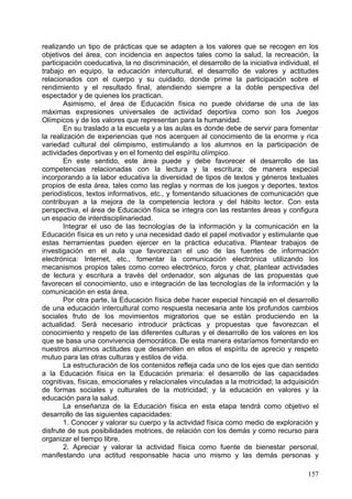 conocimientos, habilidades, destrezas y capacidades vinculadas a la actividad motriz y
a la adquisición de elementos de cultura corporal que contribuyan al desarrollo
personal y a una mejor calidad de vida.
        No obstante, el currículo del área va más allá de la adquisición y el
perfeccionamiento de las conductas motrices. El área de Educación física se muestra
sensible a los acelerados cambios que experimenta la sociedad y pretende dar
respuesta, a través de sus intenciones educativas, a aquellas necesidades, individuales
y colectivas, que conduzcan al bienestar personal y a la adquisición de hábitos
saludables promoviendo una mejor calidad de vida, lejos de estereotipos y
discriminaciones de cualquier tipo, ofreciéndose como alternativa frente al
sedentarismo de la actividad del día a día en general.
        La enseñanza de la Educación física en estas edades debe fomentar
especialmente la adquisición de conocimientos, habilidades, destrezas y capacidades
que permitan reflexionar sobre el sentido y los efectos de la actividad física y, a la vez,
asumir actitudes y valores adecuados con referencia a la gestión del cuerpo y de la
conducta motriz. En este sentido, el área se orienta a crear hábitos de práctica
saludable, regular y continuada a lo largo de la vida, así como a sentirse bien con el
propio cuerpo, lo que constituye una valiosa ayuda en la mejora de la autoestima.
        Por otra parte, la inclusión de la vertiente lúdica y de experimentación de nuevas
posibilidades motrices puede contribuir a establecer las bases de una adecuada
educación para el ocio.
        Las relaciones interpersonales que se generan alrededor de la actividad física
permiten incidir en la asunción de valores como el respeto, la aceptación o la
cooperación, transferibles al quehacer cotidiano, con la voluntad de encaminar al
alumnado a establecer relaciones constructivas con las demás personas en situaciones
de igualdad.
        De la misma manera, las posibilidades expresivas del cuerpo y de la actividad
motriz potencian la creatividad y el uso de lenguajes corporales para transmitir
sentimientos y emociones que humanizan el contacto personal.
        De la gran variedad de formas culturales en las que ha derivado la motricidad, la
actividad deportiva es una de las más aceptadas y difundidas en nuestro entorno
social, aun cuando las actividades expresivas, los juegos y los bailes tradicionales
siguen gozando de un importante reconocimiento.
        Con ello, la complejidad del fenómeno deportivo exige en el currículo una
selección de aquellos aspectos que motiven y contribuyan a la formación del alumnado,
realizando un tipo de prácticas que se adapten a los valores que se recogen en los
objetivos del área, con incidencia en aspectos tales como la salud, la recreación, la
participación coeducativa, la no discriminación, el desarrollo de la iniciativa individual, el
trabajo en equipo, la educación intercultural, el desarrollo de valores y actitudes
relacionados con el cuerpo y su cuidado, donde prime la participación sobre el
rendimiento y el resultado final, atendiendo siempre a la doble perspectiva del
espectador y de quienes los practican.
        Asimismo, el área de Educación física no puede olvidarse de una de las
máximas expresiones universales de actividad deportiva como son los Juegos
Olímpicos y de los valores que representan para la humanidad.
        En su traslado a la escuela y a las aulas es donde debe de servir para fomentar
la realización de experiencias que nos acerquen al conocimiento de la enorme y rica
variedad cultural del olimpismo, estimulando a los alumnos en la participación de
actividades deportivas y en el fomento del espíritu olímpico.
        En este sentido, este área puede y debe favorecer el desarrollo de las
competencias relacionadas con la lectura y la escritura; de manera especial

                                                                                          157
 