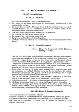 Números naturales y fracciones.
     o Sistema de numeración decimal. Valor de posición de las cifras. Su uso
        en situaciones reales.
     o Orden y relación entre los números. Notación.
     o Números fraccionarios para expresar particiones y relaciones en
        contextos reales, utilización del vocabulario apropiado.
     o Comparación entre fracciones sencillas: mediante ordenación y
        representación gráfica.

Operaciones.
      o Utilización en situaciones familiares de la multiplicación como suma
         abreviada, en disposiciones rectangulares y problemas combinatorios.
      o Utilización en contextos reales de la división para repartir y para agrupar.
      o Interés para la utilización de los números y el cálculo numérico para
         resolver problemas en situaciones reales, explicando oralmente y por
         escrito los procesos de resolución y los resultados obtenidos.

Estrategias de cálculo.
       o Descomposición aditiva y multiplicativa de los números. Construcción y
          memorización de las tablas de multiplicar.
       o Utilización de los algoritmos estándar, en contextos de resolución de
          problemas, de suma, resta, multiplicación y división por una cifra.
       o Utilización de estrategias personales de cálculo mental.
       o Estimación del resultado de una operación entre dos números, valorando
          si la respuesta es razonable.
       o Utilización de la calculadora en la resolución de problemas de la vida
          cotidiana, decidiendo sobre la conveniencia de usarla en función de la
          complejidad de los cálculos.
       o Confianza en las propias posibilidades y constancia para utilizar los
          números, sus relaciones y operaciones para obtener y expresar
          informaciones, manifestando iniciativa personal en los procesos de
          resolución de problemas de la vida cotidiana.
       o Interés por la presentación limpia, ordenada y clara de los cálculos y de
          sus resultados.
       o Disposición para desarrollar aprendizajes autónomos en relación con los
          números, sus relaciones y operaciones.

                    1.1.6.4.2.2.2.Bloque II: La medida: estimación y cálculo de
                                 magnitudes.

Longitud, peso/masa y capacidad.
      o Realización de mediciones usando instrumentos y unidades de medida
          convencionales en contextos cotidianos.
      o Unidades de medida convencionales: múltiplos y submúltiplos de uso
          cotidiano, utilización en contextos reales. Elección de la unidad más
          adecuada para la expresión de una medida.
      o Comparación y ordenación de unidades y cantidades de una misma
          magnitud.
      o Elaboración y utilización de estrategias personales para medir.
      o Estimación de medidas de objetos de la vida cotidiana.


                                                                                216
 
