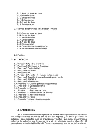 1.1.6.5.8.Área de Educación para la ciudadanía

            1.1.6.5.8.1.Objetivos
            1.1.6.5.8.2.Contenidos
            1.1.6.5.8.3.Contribución al Desarrollo de las CCBB
            1.1.6.5.8.4.Aspectos metodológicos
            1.1.6.5.8.5.Materiales y Recursos didácticos
            1.1.6.5.8.6.Criterios de Evaluación
            1.1.6.5.8.7.Concreción de Planes y Proyectos del Centro
            1.1.6.5.8.8.Aportación del área a los valores




       A. INTRODUCCIÓN

        Con la elaboración de este Proyecto Educativo de Centro pretendemos
establecer los principios básicos educativos por los que nos regimos y las líneas
generales de actuación –tanto docentes como de organización y gestión- que, desde el
compromiso colectivo de todos los que formamos parte de él, orientarán nuestra labor.
Con él pretendemos potenciar la identidad del Centro procurando aportar unidad en los
criterios, además de continuidad y estabilidad a las líneas generales de actuación antes
mencionadas, aspectos estos imprescindibles para una coherente y óptima práctica
docente. La elaboración del Proyecto se inició originalmente el curso 2007/08, pero ha

                                                                                     22
 