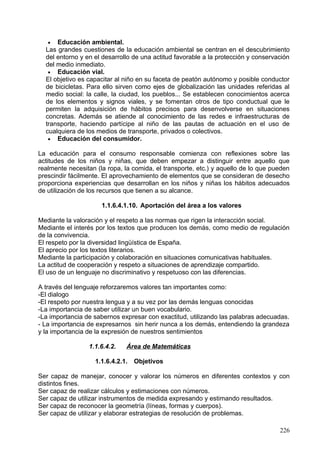 o   Aproximación a sociedades de algunas épocas históricas a partir del
    conocimiento de aspectos de la vida cotidiana.
o   Evolución en un tiempo largo de algún aspecto de la vida cotidiana;
    relación con algunos hechos históricos relevantes.
o   Reconocimiento y valoración del significado de algunas huellas antiguas
    en el entorno (tradiciones, edificios, objetos).
o   Utilización de documentos escritos y visuales para obtener información
    histórica y elaborar distintos trabajos.
o   Identificación del papel de los hombres y las mujeres en la historia.

              1.1.6.4.3.2.6.Bloque VI: Materia y energía

o   Comparación, clasificación y ordenación de diferentes objetos y
    materiales a partir de propiedades físicas observables (peso/masa,
    estado, volumen, color, textura, olor, atracción magnética) y posibilidades
    de uso.
o   Identificación de fuerzas conocidas que hacen que los objetos se muevan
    o se deformen. Fuerzas de atracción o repulsión.
o   Energía y los cambios. Fuentes y usos de la energía. Observación de la
    intervención de la energía en los cambios de la vida cotidiana.
o   Valoración del uso responsable de las fuentes de energía en el planeta.
o   Producción de residuos, la contaminación y el impacto ambiental.
o   Responsabilidad individual en el ahorro energético.
o   Identificación de mezclas.
o   Comportamiento de los cuerpos en función de la luz. La reflexión de la luz
    y la descomposición de la luz blanca.
o   Planificación y realización de experiencias sencillas para estudiar las
    propiedades de materiales de uso común y su comportamiento ante
    cambios       energéticos,     haciendo       predicciones      explicativas
    sobre resultados.
o   Respeto por las normas de uso, seguridad y de conservación de los
    instrumentos y de los materiales de trabajo.

              1.1.6.4.3.2.7.Bloque VII: Objetos, máquinas y tecnologías

o   Identificación y descripción de oficios en función de los materiales,
    herramientas y máquinas que utilizan.
o   Identificación de las fuentes de energía con las que funcionan las
    máquinas.
o   Planificación y realización de algún objeto o máquina de construcción
    sencilla.
o   Conocimiento de algunos operadores mecánicos (eje, rueda, polea, plano
    inclinado, engranaje, freno, etc.) y de la función que realizan
    independientemente de la máquina en que se encuentren.
o   Reconocimiento de la importancia del uso de aplicaciones tecnológicas
    respetuosas con el medio ambiente.
o   Relevancia de algunos de los grandes inventos y valoración de su
    contribución a la mejora de las condiciones de vida.
o   Apreciación de la importancia de las habilidades manuales implicadas en
    el manejo de herramientas, aparatos y máquinas superando estereotipos
    sexistas.
                                                                            226
 