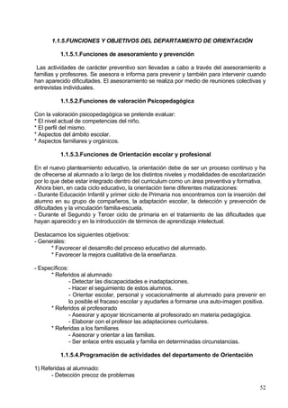 8. Potenciar el aspecto cultural y de ocio
Tipo de actividad:
- En las excursiones, cuidar la convivencia y el cumplimiento de las normas.
- Participación en campañas, concursos…
- Realización de visitas culturales.
- Preparación y participación de fiestas escolares.

Ámbito de actuación:
- Alumnado

Documento de soporte:
- Reglamento de Régimen Interno.
- Programación de actividades de la PGA

Temporalización:
     -Todo el curso

Anexo I

Tipo de actividad:
- Señalar criterios adecuados para la escolarización en Secundaria.
- Identificar las principales motivaciones de los estudiantes y padres para elegir
instituto.

Ámbito de actuación:
- Profesorado de 6º curso.
- Orientador/a

Documento de soporte:
- Informes de evaluación.
- Establecimiento de fechas para las reuniones con alumnos/as y estudiantes del
curso.
- Listado de Institutos de la ciudad.

Temporalización:
- Último trimestre

          1.1.4.4.Coordinación de la intervención educativa del profesorado

1.1.   Reuniones de coordinación metodológica y didáctica donde se debate y se
       dialoga en torno a distintas materias y se pongan en común las diversas
       culturas profesionales que hagan enriquecer la práctica docente.
1.2.   Asentar Aspectos Metodológicos compartidos por todo el profesorado
1.3.   Informar de las líneas metodológicas a las familias para garantizar una
       coherencia y una continuidad en el proceso de enseñanza-aprendizaje.
1.4.   Principio de colaboración entre alumnado y profesorado consensuado

             •   Utilización de contratos/compromisos tanto para el rendimiento escolar
                 como para la convivencia en el aula.


                                                                                    52
 