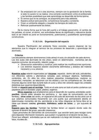 Los aspectos afectivos cobran especial importancia, pues de la calidad de la
relación educador-alumno dependerá el autoconcepto que el alumno tenga. La
valoración adecuada y equilibrada del yo físico por parte del adulto es de gran utilidad
para que los niños asuman su propia existencia diferenciada.
       El grupo de iguales y su relación se convierte en un importante recurso
metodológico de este ciclo. El grupo va a contribuir al progresivo reconocimiento de sí
mismo, de sus características, emociones y sentimientos, La vida en grupo va a servir
para el reconocimiento como individuo a la vez que el reconocimiento de los otros, lo
que le permite ir ajustando la imagen de de sí mismo. El aprendizaje de la vida
colectiva contará con el adulto como elemento regulador, que responda y mantenga un
clima de confianza y seguridad.
       Una adecuada organización del ambiente será fundamental. Ésta deberá
adecuarse a las variadas y cambiantes necesidades del niño, hacer posible el sueño y
el reposo, aprender a desplazarse de forma autónoma por los diferentes espacios…Se
ofrecerá una gama estimulante de objetos, juguetes y materiales que proporcionen
múltiples oportunidades de manipulación y nuevas adquisiciones.
       La organización de las actividades requiere flexibilidad y posibilidad de
adecuación a los ritmos de los niños. La organización del tiempo respetará sus
necesidades: afecto, actividad, relajación, experiencias diferentes con los objetos,
alimentación, relación, comunicación…
       Se establecerá una estrecha relación entre familia-escuela para garantizar
que los esfuerzos que ambas realizan desde sus respectivos ámbitos constituyan
estímulos promotores del desarrollo de los niños y niñas.

             1.1.6.1.4.Aspectos Organizativos

El periodo de adaptación

       El Periodo de Adaptación a la escuela, es el tiempo que cada alumnado necesita
para asumir desde el punto de vista emocional, la pérdida y la ganancia que le supone
la separación de su familia, para llegar a considerarla internamente como positiva,
encontrando compensaciones a ella.
       Es el alumnado el que se separa, pero lo hace de sus padres o tutores, por lo
que son ellos también los que realizan esa adaptación a esa nueva situación. Sus
expectativas, sus angustias, sus temores serán traspasados al niño aún de forma
inconsciente.
       El Periodo de adaptación se inicia desde el momento en que las familias acuden
a realizar la matricula de sus hijos con un recibimiento calido y en un clima de
confianza.
       En septiembre realizaremos una reunión general especificando entre unos de los
aspectos más importantes la organización del periodo de adaptación: realizaremos
entrevistas individuales, les informaremos de la entrada escalonada de los alumnos…
       Aunque la entrada escalonada dure aproximadamente el mes de septiembre, el
periodo de adaptación no se da por finalizado hasta que vemos que el niño se siente
seguro, integrado y feliz en la escuela.
       En el P.E.C. y más concretamente en el PLAN DE ATENCIÓN A LA
DIVERSIDAD de nuestro centro queda reflejada la necesidad de que el alumnado viva
la incorporación al centro de una manera positiva y no traumática, para ello se ha
elaborado un plan de acogida.

Plan de acogida: medidas

                                                                                     62
 