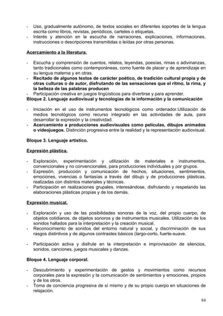 ostensibles, cuantificar colecciones mediante el uso de la serie numérica, establecer
relaciones espaciales, discriminar y comparar algunas magnitudes, formas y cuerpos
geométricos en contextos significativos y funcionales.
2. Dar muestras de interesarse por el medio natural, identificar y nombrar algunos de
sus componentes; hacer comparaciones y expresar en situaciones comunicativas de
grupo reflexiones sobre semejanzas, diferencias y cambios que se observan por el
paso del tiempo; establecer relaciones sencillas de interdependencia, manifestar
actitudes de cuidado y respeto hacia la naturaleza, y participar en actividades para
conservarla. 3. Identificar y conocer los grupos sociales más significativos de su
entorno, algunas características de su organización y los principales servicios
comunitarios que ofrece. Poner ejemplos de sus características y manifestaciones
culturales, y valorar su importancia. Dar muestras de progreso en la autonomía
personal, en la interiorización de pautas de comportamiento adecuadas a una
convivencia positiva y de las normas sociales propias del ambiente escolar.
3. Manifiesta interés y participa en el conocimiento de tradiciones y fiestas de la cultura
cántabra y universal.

                        1.1.6.2.1.5.2.Infantil 4 años

                        1.1.6.2.1.5.3.Infantil 5 años

1. Maneja números y los asocia con su cantidad
2. Reconoce las características de los objetos y las relaciones entre ellos (forma,
   tamaño, color, medida…)
3. Identifica conceptos espaciales y temporales
4. Se inicia en la resolución de problemas con operaciones de sumas y restas
   sencillas
5. Reconoce las características fundamentales de su entorno físico y social
6. Afianza conocimientos de su entrono natural y desarrolla su capacidad de
   observación y experimentación
7. Cuida y respeta su entorno natural y participa en su conservación
8. Se relaciona y respeta las normas básicas de convivencia en los distintos ámbitos
9. Conoce, valora y participa en distintas costumbres y tradiciones de la cultura
   cántabra y universal

Lenguajes: Comunicación y Representación

                     1.1.6.2.1.1.Objetivos

   1. Utilizar el lenguaje oral para construir y regular los procesos de pensamiento de
      los alumnos.
   2. Utilizar la lengua como instrumento de comunicación, de representación,
      aprendizaje y disfrute, de expresión de necesidades, ideas y sentimientos, y
      valorar la lengua oral como un medio de relación con los demás y de regulación
      de la convivencia.
   3. Expresar emociones, sentimientos, deseos e ideas mediante la lengua oral y a
      través de otros lenguajes, eligiendo el que mejor se ajuste a la intención y a la
      situación.
   4. Comprender las intenciones comunicativas y mensajes de otros niños y
      personas adultas, adoptando una actitud positiva hacia la lengua, tanto propia
      como extranjera.

                                                                                        84
 
