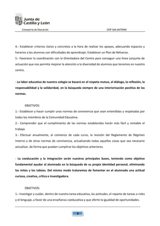 Consejería de Educación CEIP SAN ANTONIO
9
4.- Establecer criterios claros y concretos a la hora de realizar los apoyos, adecuando espacios y
horarios a los alumnos con dificultades de aprendizaje. Establecer un Plan de Refuerzo.
5.- Favorecer la coordinación con la Orientadora del Centro para conseguir una línea conjunta de
actuación que nos permita mejorar la atención a la diversidad de alumnos que tenemos en nuestro
centro.
- La labor educativa de nuestro colegio se basará en el respeto mutuo, el diálogo, la reflexión, la
responsabilidad y la solidaridad, en la búsqueda siempre de una interiorización positiva de las
normas.
OBJETIVOS:
1.- Establecer y hacer cumplir unas normas de convivencia que sean entendidas y respetadas por
todos los miembros de la Comunidad Educativa.
2.- Comprender que el cumplimiento de las normas establecidas harán más fácil y rentable el
trabajo.
3.- Efectuar anualmente, al comienzo de cada curso, la revisión del Reglamento de Régimen
Interno y de otras normas de convivencia, actualizando todas aquellas cosas que sea necesario
actualizar, de forma que puedan cumplirse los objetivos anteriores.
- La coeducación y la integración serán nuestras principales bases, teniendo como objetivo
fundamental ayudar al alumnado en la búsqueda de su propia identidad personal, eliminando
los mitos y los tabúes. Del mismo modo trataremos de fomentar en el alumnado una actitud
curiosa, creativa, crítica e investigadora.
OBJETIVOS:
1.- Investigar y cuidar, dentro de nuestra tarea educativa, las actitudes, el reparto de tareas o roles
y el lenguaje, a favor de una enseñanza coeducativa y que oferte la igualdad de oportunidades.
 