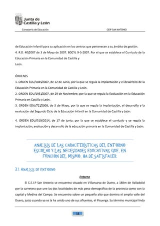 Consejería de Educación CEIP SAN ANTONIO
11
de Educación Infantil para su aplicación en los centros que pertenecen a su ámbito de gestión.
4. R.D. 40/2007 de 3 de Mayo de 2007. BOCYL 9-5-2007. Por el que se establece el Currículo de la
Educación Primaria en la Comunidad de Castilla y
León.
ÓRDENES
1. ORDEN EDU/1045/2007, de 12 de Junio, por la que se regula la implantación y el desarrollo de la
Educación Primaria en la Comunidad de Castilla y León.
2. ORDEN EDU/1951/2007, de 29 de Noviembre, por la que se regula la Evaluación en la Educación
Primaria en Castilla y León.
3. ORDEN EDU/721/2008, de 5 de Mayo, por la que se regula la implantación, el desarrollo y la
evaluación del Segundo Ciclo de la Educación Infantil en la Comunidad de Castilla y León.
4. ORDEN EDU/519/2014, de 17 de junio, por la que se establece el currículo y se regula la
implantación, evaluación y desarrollo de la educación primaria en la Comunidad de Castilla y León.
ANÁLISIS DE LAS CARACTERÍSTICAS DEL ENTORNO
ESCOLAR Y LAS NECESIDADES EDUCATIVAS QUE, EN
FUNCIÓN DEL MISMO, HA DE SATISFACER.
3.1. ANÁLISIS DE ENTORNO
Entorno
El C.E.I.P San Antonio se encuentra situado en Villanueva de Duero, a 18Km de Valladolid
por la carretera que une las dos localidades de más peso demográfico de la provincia como son la
capital y Medina del Campo. Se encuentra sobre un pequeño alto que domina el amplio valle del
Duero, justo cuando ya se la ha unido uno de sus afluentes, el Pisuerga. Su término municipal linda
 