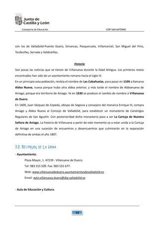 Consejería de Educación CEIP SAN ANTONIO
12
con los de Valladolid-Puente Duero, Simancas, Pesqueruela, Villamarciel, San Miguel del Pino,
Tordesillas, Serrada y Valdestillas.
Historia
Son pocas las noticias que se tienen de Villanueva durante la Edad Antigua. Los primeros restos
encontrados han sido de un asentamiento romano hacía el siglo IV.
En un principio esta población, recibía el nombre de Las Cabañuelas, para pasar en 1109 a llamarse
Aldea Nueva, nueva porque hubo otra aldea anterior, y más tarde el nombre de Aldeanueva de
Aniago, porque era territorio de Aniago. Ya en 1630 se produce el cambio de nombre a Villanueva
de Duero.
En 1409, Juan Vázquez de Cepeda, obispo de Segovia y consejero del monarca Enrique III, compra
Aniago y Aldea Nueva al Concejo de Valladolid, para establecer un monasterio de Canónigos
Regulares de San Agustín. Con posterioridad dicho monasterio pasa a ser La Cartuja de Nuestra
Señora de Aniago. La historia de Villanueva a partir de este momento va a estar unida a la Cartuja
de Aniago en una sucesión de encuentros y desencuentros que culminarán en la separación
definitiva de ambas el año 1807.
3.2. RECURSOS DE LA ZONA
- Ayuntamiento:
Plaza Mayor, 1. 47239 - Villanueva de Duero.
Tel: 983 555 509. Fax: 983 555 677.
Web: www.villanuevadeduero.ayuntamientosdevalladolid.es
Email: ayto.villanueva.duero@dip-valladolid.es
- Aula de Educación y Cultura.
 
