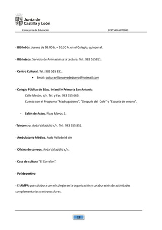 Consejería de Educación CEIP SAN ANTONIO
13
- Bibliobús. Jueves de 09:00 h. – 10:30 h. en el Colegio, quincenal.
- Biblioteca. Servicio de Animación a la Lectura. Tel.: 983 555851.
- Centro Cultural. Tel.: 983 555 851.
 Email: culturavillanuevadeduero@hotmail.com
- Colegio Público de Educ. Infantil y Primaria San Antonio.
Calle Mesón, s/n. Tel. y Fax: 983 555 669.
Cuenta con el Programa “Madrugadores”, “Después del Cole” y “Escuela de verano”.
- Salón de Actos. Plaza Mayor, 1.
-Telecentro. Avda Valladolid s/n. Tel.: 983 555 851.
- Ambulatorio Médico. Avda Valladolid s/n
- Oficina de correos. Avda Valladolid s/n.
- Casa de cultura “El Corralón”.
- Polideportivo
- El AMPA que colabora con el colegio en la organización y colaboración de actividades
complementarias y extraescolares.
 