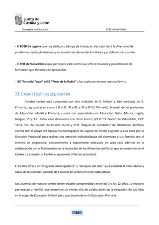 Consejería de Educación CEIP SAN ANTONIO
14
- El EOEP de Laguna que nos dedica su tiempo de trabajo en dar solución a la diversidad de
problemas que le planteamos y en atender las demandas familiares y problemáticas sociales.
- El CFIE de Valladolid al que pertenece este centro que ofrece recursos y posibilidades de
formación que tratamos de aprovechar.
- IES “Antonio Tovar” e IES “Pinar de la Rubia” a los cuales pertenece nuestro Centro.
3.3. CARACTERÍSTICAS DEL CENTRO
Nuestro centro está compuesto por dos unidades de E. Infantil y tres unidades de E.
Primaria., agrupadas en cursos (1º y 2º, 3º y 4º, y 5º y 6º Ed. Primaria). Además de los profesores
de Educación Infantil y Primaria, cuenta con especialistas en Educación Física, Música, Inglés,
Religión, P.T.y A.L. Todos ellos itinerantes con otros Centro, (CEIP “EL Prado” de Valdestillas, CEIP
“Ntra. Sra. del Duero” de Puente Duero y CEIP “Miguel de Cervantes” de Valladolid). También
cuenta con el apoyo del Equipo Psicopedagógico de Laguna de Duero asignado a esta zona por la
Dirección Provincial para realizar una atención individualizada del alumnado y sus familias con el
servicio de diagnóstico, asesoramiento y seguimiento adecuado de cada caso además de la
colaboración con el Profesorado en la resolución de los diferentes conflictos que se presenten en el
Centro. La atención al Centro es quincenal. (Plan de actuación)
El Centro ofrece el “Programa Madrugadores” y “Después del cole” para conciliar la vida laboral y
social de las familias. Además de Escuelas de verano en el periodo estival.
Los alumnos de nuestro centro tienen edades comprendidas entre los 3 y los 12 años. La mayoría
pertenecen a familias que presentan un interés alto de colaboración en la educación de sus hijos
en la etapa de Educación Infantil pero que desciende en la Educación Primaria.
 