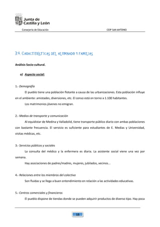Consejería de Educación CEIP SAN ANTONIO
15
3.4. CARACTERÍSTICAS DEL ALUMNADO Y FAMILIAS
Análisis Socio-cultural.
a) Aspecto social:
1.- Demografía
El pueblo tiene una población flotante a causa de las urbanizaciones. Esta población influye
en el ambiente: amistades, diversiones, etc. El censo está en torno a 1.100 habitantes.
Los matrimonios jóvenes no emigran.
2.- Medios de transporte y comunicación
Al equidistar de Medina y Valladolid, tiene transporte público diario con ambas poblaciones
con bastante frecuencia. El servicio es suficiente para estudiantes de E. Medias y Universidad,
visitas médicas, etc.
3.- Servicios públicos y sociales
La consulta del médico y la enfermera es diaria. La asistente social viene una vez por
semana.
Hay asociaciones de padres/madres, mujeres, jubilados, vecinos...
4.- Relaciones entre los miembros del colectivo
Son fluidas y se llega a buen entendimiento en relación a las actividades educativas.
5.- Centros comerciales y financieros
El pueblo dispone de tiendas donde se pueden adquirir productos de diverso tipo. Hay poca
 