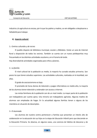 Consejería de Educación CEIP SAN ANTONIO
16
industria y la agricultura es escasa, por lo que los padres y madres, se ven obligados a desplazarse a
Valladolid para trabajar.
b) Aspecto cultural:
1.- Centros culturales y de recreo
El pueblo dispone de biblioteca municipal, escolar y Bibliobús. Existe un aula de Internet
Rural a disposición de todos los vecinos. También se cuenta con un nuevo polideportivo muy
frecuentado en las distintas actividades escolares y en el horario de tarde.
Hay diversidad de actividades organizadas para niños y jóvenes.
2.- La familia
El nivel cultural de la población es medio, la mayoría ha cursado estudios primarios. Son
pocos los que tienen estudios superiores. Las actividades culturales, realizadas en la localidad, son
altas.
El grado de asociacionismo es bajo.
El promedio de horas diarias de televisión y juegos informáticos es medio-alto, la mayoría
de los alumnos tienen televisión y ordenador con acceso a internet.
Las rentas familiares de la población son de un nivel medio. La mayor parte de la población
son trabajadores por cuenta ajena. Una minoría son trabajadores agrícolas. Algunas madres de
alumnos son empleadas de hogar. En la actualidad algunas familias tienen a alguno de los
miembros en situación de desempleo.
3.- El alumnado
Los alumnos de nuestro centro pertenecen a familias que presentan un interés alto de
colaboración en la educación de sus hijos en la etapa de Educación Infantil pero que desciende en
la Educación Primaria. Se observa, en algunos casos, una carencia de hábitos de descanso y de
 
