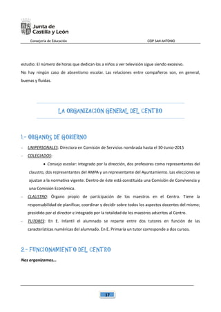 Consejería de Educación CEIP SAN ANTONIO
17
estudio. El número de horas que dedican los a niños a ver televisión sigue siendo excesivo.
No hay ningún caso de absentismo escolar. Las relaciones entre compañeros son, en general,
buenas y fluidas.
LA ORGANIZACIÓN GENERAL DEL CENTRO
1.- ÓRGANOS DE GOBIERNO
 UNIPERSONALES: Directora en Comisión de Servicios nombrada hasta el 30-Junio-2015
 COLEGIADOS:
 Consejo escolar: integrado por la dirección, dos profesores como representantes del
claustro, dos representantes del AMPA y un representante del Ayuntamiento. Las elecciones se
ajustan a la normativa vigente. Dentro de éste está constituida una Comisión de Convivencia y
una Comisión Económica.
 CLAUSTRO: Órgano propio de participación de los maestros en el Centro. Tiene la
responsabilidad de planificar, coordinar y decidir sobre todos los aspectos docentes del mismo;
presidido por el director e integrado por la totalidad de los maestros adscritos al Centro.
 TUTORES: En E. Infantil el alumnado se reparte entre dos tutores en función de las
características numéricas del alumnado. En E. Primaria un tutor corresponde a dos cursos.
2.- FUNCIONAMIENTO DEL CENTRO
Nos organizamos...
 