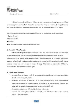 Consejería de Educación CEIP SAN ANTONIO
18
Debido al número de unidades en el Centro, no se cuenta con equipos propiamente dichos,
como los equipos de nivel. Todo el claustro asume sus funciones en conjunto. El Equipo Directivo
con carácter unipersonal se reúne quincenalmente, con la Orientadora del EOEP de Laguna.
Además respondiendo a las premisas legales, funcionan los siguientes órganos de gobierno:
• Equipo Directivo
• Consejo Escolar.
• Claustro.
• Los padres y madres se organizan a través del AMPA.
La formación del profesorado.
La formación del profesorado se contempla como algo esencial y necesario. Esta formación
se realiza a través del CFIE de Valladolid o bien a través de cursos de formación a Distancia.
Todos los cursos se realizan actividades de perfeccionamiento y cursos de formación, por señalar
algunos, se han llevado a cabo en los últimos y presente cursos han sido: actualización de la página
web del centro, creación y puesta en marcha de blog, elaboración de documentos del Centro,
Iniciación en la utilización de la Pizarra Digital.
El trabajo con el alumnado.
- Se desarrolla el currículo a través de las programaciones didácticas con una secuenciación
clara de contenidos y actividades.
- Los temas trasversales se trabajan a lo de todo el curso escolar, están perfectamente
integrados en nuestro día a día Se celebran actividades en las que se trabajan valores como
La Paz (Día de La Paz), el respeto al Medio Ambiente (Día del Árbol).
- Fiestas trimestrales como el Festival del Invierno o Carnaval.
- Excursiones al teatro (obras de teatro y concierto), con el fin de impulsar el conocimiento
cultural y el espíritu crítico.
 