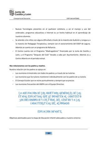 Consejería de Educación CEIP SAN ANTONIO
19
- Nuevas Tecnologías presentes en el quehacer cotidiano, y así el manejo y uso del
ordenador, programas educativos e Internet es un hecho habitual en el aprendizaje de
nuestros alumnos.
- Se atiende a los niños con alguna dificultad a través de la maestra de Audición y Lengua y a
la maestra de Pedagogía Terapéutica, siempre con el asesoramiento del EOEP de Laguna.
Además se cuenta con un programa de Refuerzo.
- El Centro cuenta con el Programa “Madrugadores” financiado por la Junta de Castilla y
León, y el Programa “Después del Cole” llevado a cabo por Ayuntamiento. Además es u
Centro Abierto en el periodo estival.
Nos relacionamos con los padres y madres.
Nuestra relación con los padres se apoya en:
- Las reuniones trimestrales con todos los padres y a través de las tutorías.
- Las reuniones que los tutores mantienen individualmente con los padres de su tutoría.
- El Consejo Escolar que se reúne puntualmente y siempre que se precisa.
- Las reuniones frecuentes del AMPA con el Equipo Directivo.
LA ADECUACIÓN DE LOS OBJETIVOS GENERALES DE LAS
ETAPAS EDUCATIVAS QUE SE IMPARTEN AL CONTEXTO
SOCIOECONÓMICO Y CULTURAL DEL CENTRO Y A LAS
CARACTERÍSTICAS DEL ALUMNADO.
EDUCACIÓN INFANTIL
Objetivos planteados para la etapa de Educación Infantil adecuados a nuestro entorno:
 