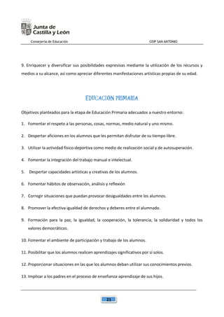 Consejería de Educación CEIP SAN ANTONIO
21
9. Enriquecer y diversificar sus posibilidades expresivas mediante la utilización de los recursos y
medios a su alcance, así como apreciar diferentes manifestaciones artísticas propias de su edad.
EDUCACIÓN PRIMARIA
Objetivos planteados para la etapa de Educación Primaria adecuados a nuestro entorno:
1. Fomentar el respeto a las personas, cosas, normas, medio natural y uno mismo.
2. Despertar aficiones en los alumnos que les permitan disfrutar de su tiempo libre.
3. Utilizar la actividad físico-deportiva como medio de realización social y de autosuperación.
4. Fomentar la integración del trabajo manual e intelectual.
5. Despertar capacidades artísticas y creativas de los alumnos.
6. Fomentar hábitos de observación, análisis y reflexión
7. Corregir situaciones que puedan provocar desigualdades entre los alumnos.
8. Promover la efectiva igualdad de derechos y deberes entre el alumnado.
9. Formación para la paz, la igualdad, la cooperación, la tolerancia, la solidaridad y todos los
valores democráticos.
10. Fomentar el ambiente de participación y trabajo de los alumnos.
11. Posibilitar que los alumnos realicen aprendizajes significativos por sí solos.
12. Proporcionar situaciones en las que los alumnos deban utilizar sus conocimientos previos.
13. Implicar a los padres en el proceso de enseñanza-aprendizaje de sus hijos.
 