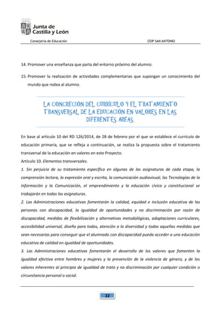 Consejería de Educación CEIP SAN ANTONIO
22
14. Promover una enseñanza que parta del entorno próximo del alumno.
15. Promover la realización de actividades complementarias que supongan un conocimiento del
mundo que rodea al alumno.
LA CONCRECIÓN DEL CURRÍCULO Y EL TRATAMIENTO
TRANSVERSAL DE LA EDUCACIÓN EN VALORES EN LAS
DIFERENTES ÁREAS.
En base al artículo 10 del RD 126/2014, de 28 de febrero por el que se establece el currículo de
educación primaria, que se refleja a continuación, se realiza la propuesta sobre el tratamiento
transversal de la educación en valores en este Proyecto.
Artículo 10. Elementos transversales.
1. Sin perjuicio de su tratamiento específico en algunas de las asignaturas de cada etapa, la
comprensión lectora, la expresión oral y escrita, la comunicación audiovisual, las Tecnologías de la
Información y la Comunicación, el emprendimiento y la educación cívica y constitucional se
trabajarán en todas las asignaturas.
2. Las Administraciones educativas fomentarán la calidad, equidad e inclusión educativa de las
personas con discapacidad, la igualdad de oportunidades y no discriminación por razón de
discapacidad, medidas de flexibilización y alternativas metodológicas, adaptaciones curriculares,
accesibilidad universal, diseño para todos, atención a la diversidad y todas aquellas medidas que
sean necesarias para conseguir que el alumnado con discapacidad pueda acceder a una educación
educativa de calidad en igualdad de oportunidades.
3. Las Administraciones educativas fomentarán el desarrollo de los valores que fomenten la
igualdad efectiva entre hombres y mujeres y la prevención de la violencia de género, y de los
valores inherentes al principio de igualdad de trato y no discriminación por cualquier condición o
circunstancia personal o social.
 