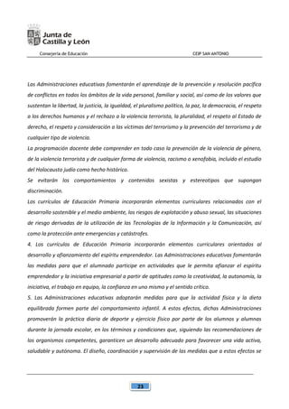 Consejería de Educación CEIP SAN ANTONIO
23
Las Administraciones educativas fomentarán el aprendizaje de la prevención y resolución pacífica
de conflictos en todos los ámbitos de la vida personal, familiar y social, así como de los valores que
sustentan la libertad, la justicia, la igualdad, el pluralismo político, la paz, la democracia, el respeto
a los derechos humanos y el rechazo a la violencia terrorista, la pluralidad, el respeto al Estado de
derecho, el respeto y consideración a las víctimas del terrorismo y la prevención del terrorismo y de
cualquier tipo de violencia.
La programación docente debe comprender en todo caso la prevención de la violencia de género,
de la violencia terrorista y de cualquier forma de violencia, racismo o xenofobia, incluido el estudio
del Holocausto judío como hecho histórico.
Se evitarán los comportamientos y contenidos sexistas y estereotipos que supongan
discriminación.
Los currículos de Educación Primaria incorporarán elementos curriculares relacionados con el
desarrollo sostenible y el medio ambiente, los riesgos de explotación y abuso sexual, las situaciones
de riesgo derivadas de la utilización de las Tecnologías de la Información y la Comunicación, así
como la protección ante emergencias y catástrofes.
4. Los currículos de Educación Primaria incorporarán elementos curriculares orientados al
desarrollo y afianzamiento del espíritu emprendedor. Las Administraciones educativas fomentarán
las medidas para que el alumnado participe en actividades que le permita afianzar el espíritu
emprendedor y la iniciativa empresarial a partir de aptitudes como la creatividad, la autonomía, la
iniciativa, el trabajo en equipo, la confianza en uno mismo y el sentido crítico.
5. Las Administraciones educativas adoptarán medidas para que la actividad física y la dieta
equilibrada formen parte del comportamiento infantil. A estos efectos, dichas Administraciones
promoverán la práctica diaria de deporte y ejercicio físico por parte de los alumnos y alumnas
durante la jornada escolar, en los términos y condiciones que, siguiendo las recomendaciones de
los organismos competentes, garanticen un desarrollo adecuado para favorecer una vida activa,
saludable y autónoma. El diseño, coordinación y supervisión de las medidas que a estos efectos se
 