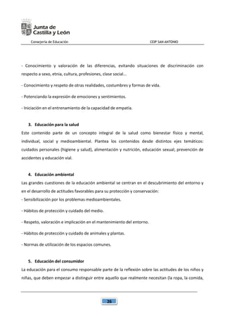 Consejería de Educación CEIP SAN ANTONIO
26
- Conocimiento y valoración de las diferencias, evitando situaciones de discriminación con
respecto a sexo, etnia, cultura, profesiones, clase social...
- Conocimiento y respeto de otras realidades, costumbres y formas de vida.
- Potenciando la expresión de emociones y sentimientos.
- Iniciación en el entrenamiento de la capacidad de empatía.
3. Educación para la salud
Este contenido parte de un concepto integral de la salud como bienestar físico y mental,
individual, social y medioambiental. Plantea los contenidos desde distintos ejes temáticos:
cuidados personales (higiene y salud), alimentación y nutrición, educación sexual, prevención de
accidentes y educación vial.
4. Educación ambiental
Las grandes cuestiones de la educación ambiental se centran en el descubrimiento del entorno y
en el desarrollo de actitudes favorables para su protección y conservación:
- Sensibilización por los problemas medioambientales.
- Hábitos de protección y cuidado del medio.
- Respeto, valoración e implicación en el mantenimiento del entorno.
- Hábitos de protección y cuidado de animales y plantas.
- Normas de utilización de los espacios comunes.
5. Educación del consumidor
La educación para el consumo responsable parte de la reflexión sobre las actitudes de los niños y
niñas, que deben empezar a distinguir entre aquello que realmente necesitan (la ropa, la comida,
 