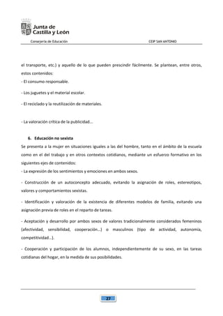 Consejería de Educación CEIP SAN ANTONIO
27
el transporte, etc.) y aquello de lo que pueden prescindir fácilmente. Se plantean, entre otros,
estos contenidos:
- El consumo responsable.
- Los juguetes y el material escolar.
- El reciclado y la reutilización de materiales.
- La valoración crítica de la publicidad...
6. Educación no sexista
Se presenta a la mujer en situaciones iguales a las del hombre, tanto en el ámbito de la escuela
como en el del trabajo y en otros contextos cotidianos, mediante un esfuerzo formativo en los
siguientes ejes de contenidos:
- La expresión de los sentimientos y emociones en ambos sexos.
- Construcción de un autoconcepto adecuado, evitando la asignación de roles, estereotipos,
valores y comportamientos sexistas.
- Identificación y valoración de la existencia de diferentes modelos de familia, evitando una
asignación previa de roles en el reparto de tareas.
- Aceptación y desarrollo por ambos sexos de valores tradicionalmente considerados femeninos
(afectividad, sensibilidad, cooperación…) o masculinos (tipo de actividad, autonomía,
competitividad…).
- Cooperación y participación de los alumnos, independientemente de su sexo, en las tareas
cotidianas del hogar, en la medida de sus posibilidades.
 