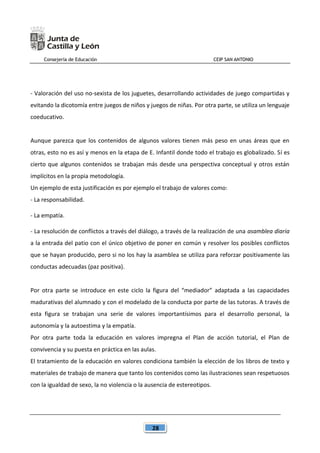 Consejería de Educación CEIP SAN ANTONIO
28
- Valoración del uso no-sexista de los juguetes, desarrollando actividades de juego compartidas y
evitando la dicotomía entre juegos de niños y juegos de niñas. Por otra parte, se utiliza un lenguaje
coeducativo.
Aunque parezca que los contenidos de algunos valores tienen más peso en unas áreas que en
otras, esto no es así y menos en la etapa de E. Infantil donde todo el trabajo es globalizado. Sí es
cierto que algunos contenidos se trabajan más desde una perspectiva conceptual y otros están
implícitos en la propia metodología.
Un ejemplo de esta justificación es por ejemplo el trabajo de valores como:
- La responsabilidad.
- La empatía.
- La resolución de conflictos a través del diálogo, a través de la realización de una asamblea diaria
a la entrada del patio con el único objetivo de poner en común y resolver los posibles conflictos
que se hayan producido, pero si no los hay la asamblea se utiliza para reforzar positivamente las
conductas adecuadas (paz positiva).
Por otra parte se introduce en este ciclo la figura del “mediador” adaptada a las capacidades
madurativas del alumnado y con el modelado de la conducta por parte de las tutoras. A través de
esta figura se trabajan una serie de valores importantísimos para el desarrollo personal, la
autonomía y la autoestima y la empatía.
Por otra parte toda la educación en valores impregna el Plan de acción tutorial, el Plan de
convivencia y su puesta en práctica en las aulas.
El tratamiento de la educación en valores condiciona también la elección de los libros de texto y
materiales de trabajo de manera que tanto los contenidos como las ilustraciones sean respetuosos
con la igualdad de sexo, la no violencia o la ausencia de estereotipos.
 