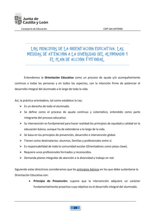 Consejería de Educación CEIP SAN ANTONIO
29
LOS PRINCIPIOS DE LA ORIENTACIÓN EDUCATIVA, LAS
MEDIDAS DE ATENCIÓN A LA DIVERSIDAD DEL ALUMNADO Y
EL PLAN DE ACCIÓN TUTORIAL.
Entendemos la Orientación Educativa como un proceso de ayuda y/o acompañamiento
continuo a todas las personas y en todos los aspectos, con la intención firme de potenciar el
desarrollo integral del alumnado a lo largo de toda la vida.
Así, la práctica orientadora, tal como establece la Ley:
 Es un derecho de todo el alumnado.
 Se define como el proceso de ayuda continuo y sistemático, entendido como parte
integrante del proceso educativo.
 Su intervención es fundamental para hacer realidad los principios de equidad y calidad en la
educación básica, aunque ha de extenderse a lo largo de la vida.
 Se basa en los principios de prevención, desarrollo e intervención global.
 Tienen como destinatarios: alumnos, familias y profesionales entre sí.
 Es responsabilidad de toda la comunidad escolar (Orientadores como pieza clave).
 Requiere unos profesionales formados y reconocidos.
 Demanda planes integrales de atención a la diversidad y trabajo en red.
Siguiendo estas directrices consideramos que los principios básicos en los que debe sustentarse la
Orientación Educativa son:
 Principio de Prevención: supone que la intervención adquiere un carácter
fundamentalmente proactivo cuyo objetivo es el desarrollo integral del alumnado.
 