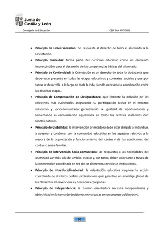 Consejería de Educación CEIP SAN ANTONIO
30
 Principio de Universalización: de respuesta al derecho de todo el alumnado a la
Orientación.
 Principio Curricular: forma parte del currículo educativo como un elemento
imprescindible para el desarrollo de las competencias básicas del alumnado.
 Principio de Continuidad: la Orientación es un derecho de toda la ciudadanía que
debe estar presente en todas las etapas educativas y contextos sociales y que por
tanto se desarrolla a lo largo de toda la vida, siendo necesaria la coordinación entre
las distintas etapas.
 Principio de Compensación de Desigualdades: que fomente la inclusión de los
colectivos más vulnerables asegurando su participación activa en el entorno
educativo y socio-comunitario garantizando la igualdad de oportunidades y
fomentando su escolarización equilibrada en todos los centros sostenidos con
fondos públicos.
 Principio de Globalidad: la intervención orientadora debe estar dirigida al individuo,
a asesorar y colaborar con la comunidad educativa en los aspectos relativos a la
mejora de la organización y funcionamiento del centro y de las condiciones del
contexto socio-familiar.
 Principio de Intervención Socio-comunitaria: las respuestas a las necesidades del
alumnado van más allá del ámbito escolar y, por tanto, deben abordarse a través de
la intervención coordinada en red de los diferentes servicios e instituciones.
 Principio de Interdisciplinariedad: la orientación educativa requiere la acción
coordinada de distintos perfiles profesionales que garantice un abordaje global de
las diferentes intervenciones y decisiones colegiadas.
 Principio de Independencia: la función orientadora necesita independencia y
objetividad en la toma de decisiones enmarcadas en un proceso colaborativo.
 