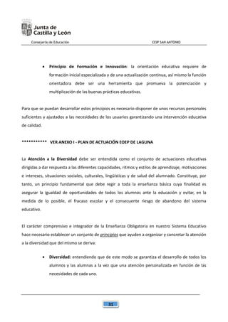 Consejería de Educación CEIP SAN ANTONIO
31
 Principio de Formación e Innovación: la orientación educativa requiere de
formación inicial especializada y de una actualización continua, así mismo la función
orientadora debe ser una herramienta que promueva la potenciación y
multiplicación de las buenas prácticas educativas.
Para que se puedan desarrollar estos principios es necesario disponer de unos recursos personales
suficientes y ajustados a las necesidades de los usuarios garantizando una intervención educativa
de calidad.
*********** VER ANEXO I - PLAN DE ACTUACIÓN EOEP DE LAGUNA
La Atención a la Diversidad debe ser entendida como el conjunto de actuaciones educativas
dirigidas a dar respuesta a las diferentes capacidades, ritmos y estilos de aprendizaje, motivaciones
e intereses, situaciones sociales, culturales, lingüísticas y de salud del alumnado. Constituye, por
tanto, un principio fundamental que debe regir a toda la enseñanza básica cuya finalidad es
asegurar la igualdad de oportunidades de todos los alumnos ante la educación y evitar, en la
medida de lo posible, el fracaso escolar y el consecuente riesgo de abandono del sistema
educativo.
El carácter comprensivo e integrador de la Enseñanza Obligatoria en nuestro Sistema Educativo
hace necesario establecer un conjunto de principios que ayuden a organizar y concretar la atención
a la diversidad que del mismo se deriva:
 Diversidad: entendiendo que de este modo se garantiza el desarrollo de todos los
alumnos y las alumnas a la vez que una atención personalizada en función de las
necesidades de cada uno.
 